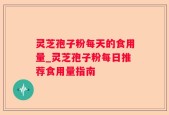 灵芝孢子粉每天的食用量_灵芝孢子粉每日推荐食用量指南