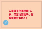 人参灵芝泡酒结块(人参、灵芝泡酒变块，你知道为什么吗？)