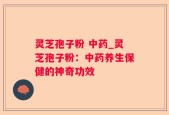 灵芝孢子粉 中药_灵芝孢子粉：中药养生保健的神奇功效