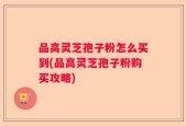 品高灵芝孢子粉怎么买到(品高灵芝孢子粉购买攻略)