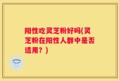 阳性吃灵芝粉好吗(灵芝粉在阳性人群中是否适用？)