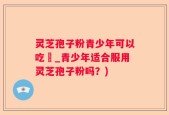 灵芝孢子粉青少年可以吃嗎_青少年适合服用灵芝孢子粉吗？)