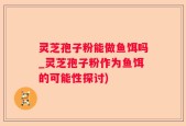 灵芝孢子粉能做鱼饵吗_灵芝孢子粉作为鱼饵的可能性探讨)