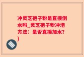 冲灵芝孢子粉是直接倒水吗_灵芝孢子粉冲泡方法：是否直接加水？)