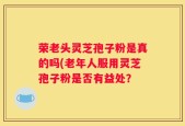 荣老头灵芝孢子粉是真的吗(老年人服用灵芝孢子粉是否有益处？