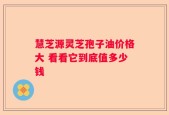 慧芝源灵芝孢子油价格大 看看它到底值多少钱