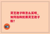 灵芝孢子粉怎么买呀_如何选购优质灵芝孢子粉？