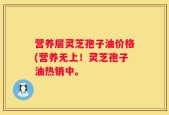 营养层灵芝孢子油价格(营养无上！灵芝孢子油热销中。