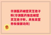华源医药破壁灵芝孢子粉(华源医药推出破壁灵芝孢子粉，具有高营养和保健功效)