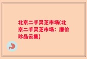 北京二手灵芝市场(北京二手灵芝市场：廉价珍品云集)