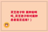 灵芝孢子粉 囊肿能喝吗_灵芝孢子粉对囊肿患者是否适用？)