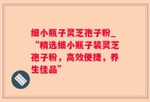 细小瓶子灵芝孢子粉_“精选细小瓶子装灵芝孢子粉，高效便捷，养生佳品”
