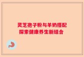 灵芝孢子粉与羊奶搭配 探索健康养生新组合