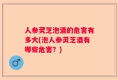 人参灵芝泡酒的危害有多大(泡人参灵芝酒有哪些危害？)