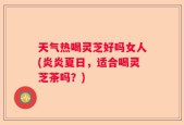 天气热喝灵芝好吗女人(炎炎夏日，适合喝灵芝茶吗？)