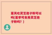 夏天吃灵芝孢子粉可以吗(夏季可食用灵芝孢子粉吗？)