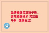 品牌破壁灵芝孢子粉_高效破壁技术 灵芝孢子粉  健康生活)