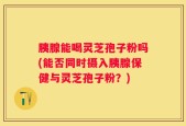 胰腺能喝灵芝孢子粉吗(能否同时摄入胰腺保健与灵芝孢子粉？)
