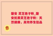 磐安 灵芝孢子粉_磐安优质灵芝孢子粉：天然健康，高效养生佳品