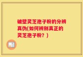 破壁灵芝孢子粉的分辨真伪(如何辨别真正的灵芝孢子粉？)