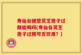 寿仙谷破壁灵芝孢子过期能喝吗(寿仙谷灵芝孢子过期可否饮用？)