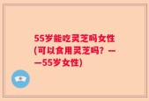 55岁能吃灵芝吗女性(可以食用灵芝吗？——55岁女性)