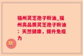 福州灵芝孢子粉油_福州高品质灵芝孢子粉油：天然健康，提升免疫力
