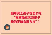 仙草灵芝孢子粉怎么吃_“探索仙草灵芝孢子粉的正确食用方法”)