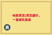 叫卖灵芝(灵芝盛行，一盒送礼佳品