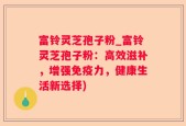 富铃灵芝孢子粉_富铃灵芝孢子粉：高效滋补，增强免疫力，健康生活新选择)