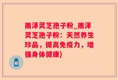 雨泽灵芝孢子粉_雨泽灵芝孢子粉：天然养生珍品，提高免疫力，增强身体健康)