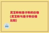 灵芝粉和孢子粉的价格(灵芝粉与孢子粉价格比较)