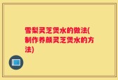 雪梨灵芝煲水的做法(制作养颜灵芝煲水的方法)