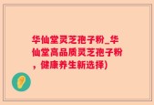 华仙堂灵芝孢子粉_华仙堂高品质灵芝孢子粉，健康养生新选择)