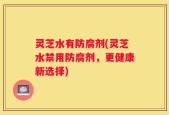 灵芝水有防腐剂(灵芝水禁用防腐剂，更健康新选择)
