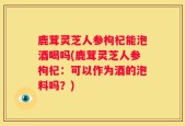 鹿茸灵芝人参枸杞能泡酒喝吗(鹿茸灵芝人参枸杞：可以作为酒的泡料吗？)