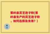 蕉岭县灵芝孢子粉(蕉岭县生产的灵芝孢子粉，如何选择及食用？)