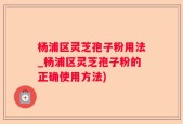 杨浦区灵芝孢子粉用法_杨浦区灵芝孢子粉的正确使用方法)