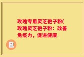 玫瑰专用灵芝孢子粉(玫瑰灵芝孢子粉：改善免疫力，促进健康