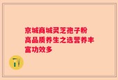 京城商城灵芝孢子粉 高品质养生之选营养丰富功效多