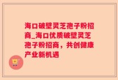 海口破壁灵芝孢子粉招商_海口优质破壁灵芝孢子粉招商，共创健康产业新机遇