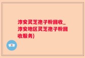 淳安灵芝孢子粉回收_淳安地区灵芝孢子粉回收服务)