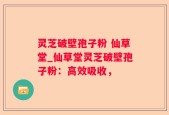 灵芝破壁孢子粉 仙草堂_仙草堂灵芝破壁孢子粉：高效吸收，