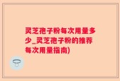 灵芝孢子粉每次用量多少_灵芝孢子粉的推荐每次用量指南)