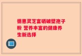 德惠灵芝富硒破壁孢子粉 营养丰富的健康养生新选择