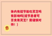 体内有结节能吃灵芝吗有影响吗(结节患者可否食用灵芝？需谨慎对待！)