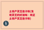 土特产灵芝孢子粉(发现灵芝的好滋味：纯正土特产灵芝孢子粉)