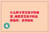 什么牌子灵芝孢子粉破壁_破壁灵芝孢子粉品牌推荐：高效吸收