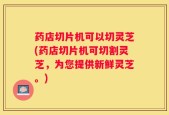 药店切片机可以切灵芝(药店切片机可切割灵芝，为您提供新鲜灵芝。)