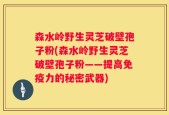 森水岭野生灵芝破壁孢子粉(森水岭野生灵芝破壁孢子粉——提高免疫力的秘密武器)